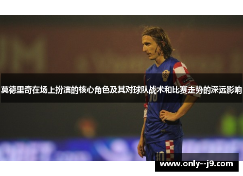 莫德里奇在场上扮演的核心角色及其对球队战术和比赛走势的深远影响