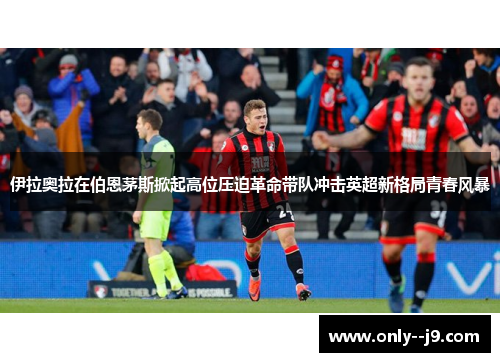 伊拉奥拉在伯恩茅斯掀起高位压迫革命带队冲击英超新格局青春风暴