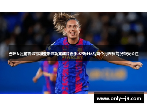 巴萨女足前锋普特利亚斯成功完成膝盖手术预计休战两个月恢复情况备受关注