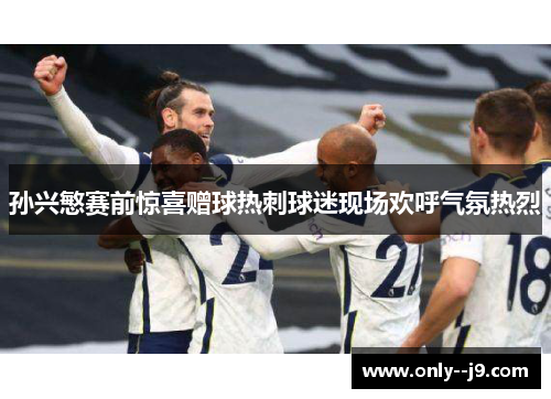 孙兴慜赛前惊喜赠球热刺球迷现场欢呼气氛热烈