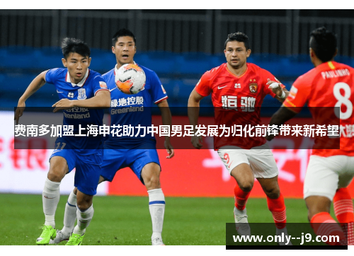 费南多加盟上海申花助力中国男足发展为归化前锋带来新希望 费南多加盟上海申花助力中国男足发展为归化前锋带来新希望